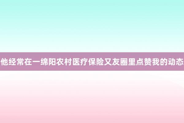 他经常在一绵阳农村医疗保险又友圈里点赞我的动态